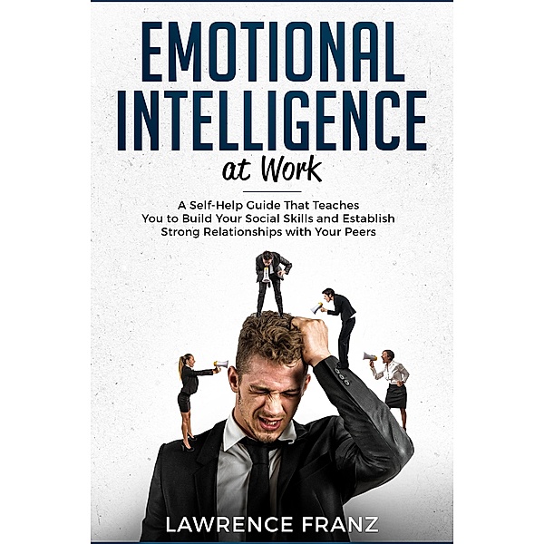Emotional Intelligence at Work: A Self-Help Guide That Teaches You to Build Your Social Skills and Establish Strong Relationships with Your Peers (effective communication skills) / effective communication skills, Lawrence Franz