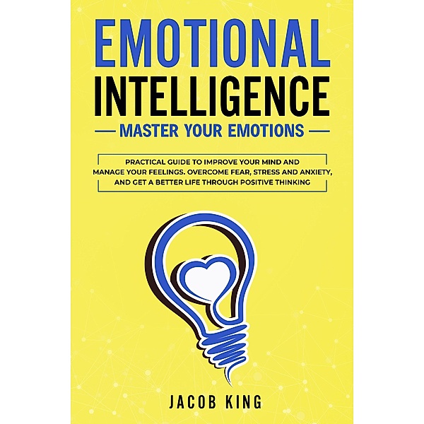 Emotional Intelligence: Master Your Emotions. Practical Guide to Improve Your Mind and Manage Your Feelings. Overcome Fear, Stress and Anxiety, And Get A Better Life Through Positive Thinking, Jacob King