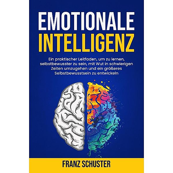 Emotionale Intelligenz: Ein praktischer Leitfaden, um zu lernen, selbstbewusster zu sein, mit Wut in schwierigen Zeiten umzugehen und ein größeres Selbstbewusstsein zu entwickeln, Franz Schuster