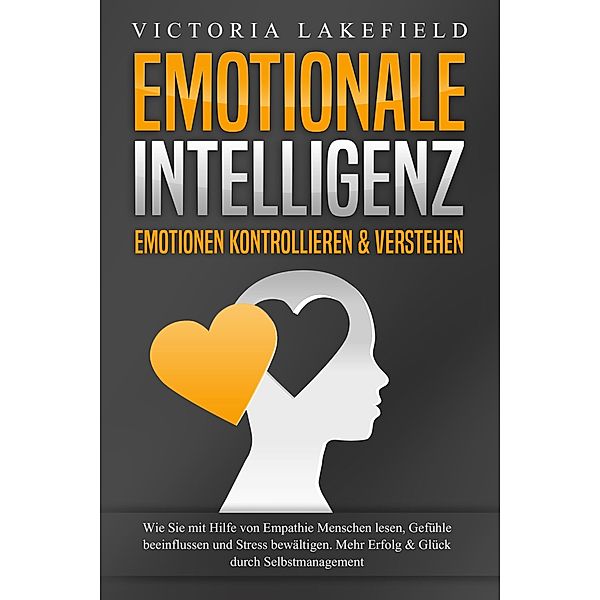 EMOTIONALE INTELLIGENZ - Emotionen kontrollieren & verstehen: Wie Sie mit Hilfe von Empathie Menschen lesen, Gefühle beeinflussen und Stress bewältigen. Mehr Erfolg und Glück durch Selbstmanagement, Victoria Lakefield
