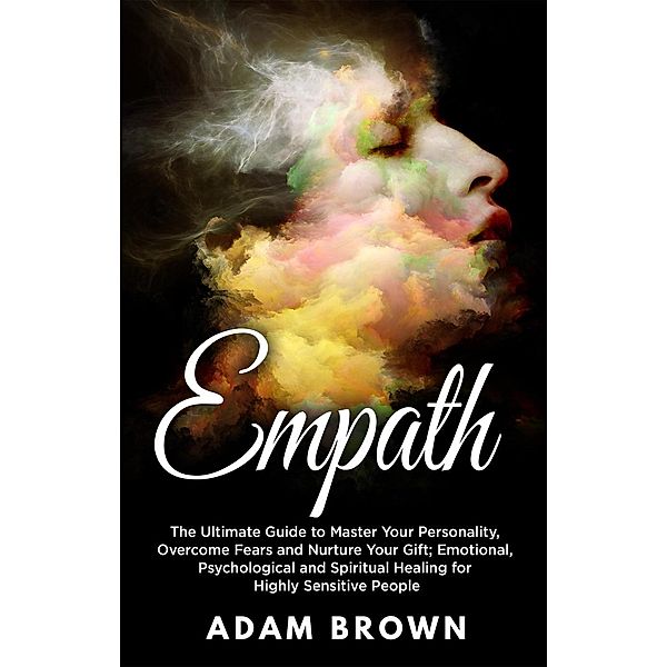 Empath: The Ultimate Guide to Master Your Personality, Overcome Fears and Nurture Your Gift; Emotional, Psychological and Spiritual Healing for Highly Sensitive People, Adam Brown