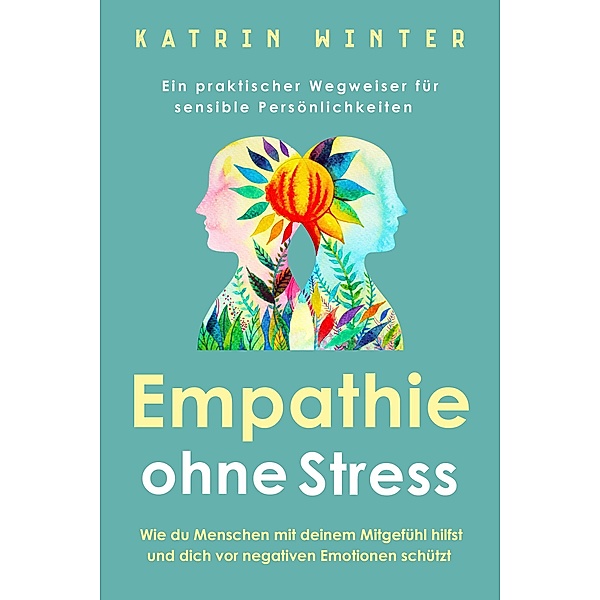 Empathie ohne Stress: Wie du Menschen mit deinem Mitgefühl hilfst und dich vor negativen Emotionen schützt | Ein praktischer Wegweiser für sensible Persönlichkeiten, Katrin Winter