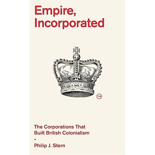 Empire, Incorporated - The Corporations That Built British Colonialism, Philip J. Stern