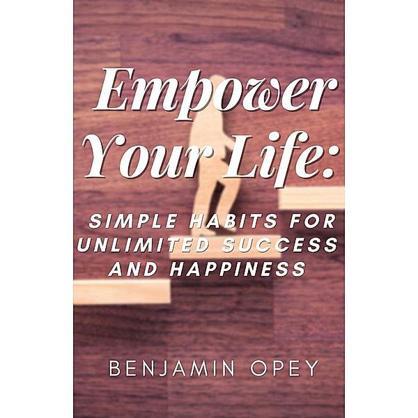 Empower Your Life: Simple Habits for Unlimited Success And Happiness, Benjamin Opey