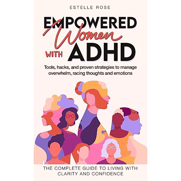 Empowered Women with ADHD Tools, hacks, and proven strategies to manage  overwhelm, racing thoughts, and emotions. The complete guide to living with clarity and confidence., Estelle Rose