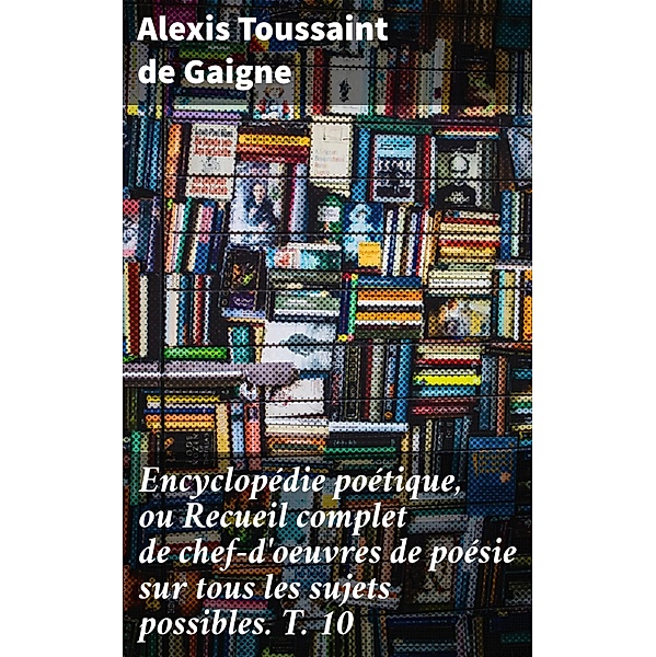Encyclopédie poétique, ou Recueil complet de chef-d'oeuvres de poésie sur tous les sujets possibles. T. 10, Alexis Toussaint de Gaigne