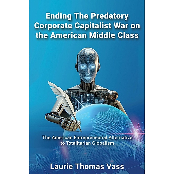 Ending The Predatory Corporate Capitalist War on the American Middle Class:  The American Entrepreneurial Alternative to Totalitarian Corporate Globalism, Laurie Thomas Vass