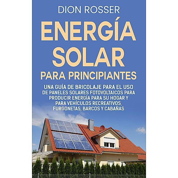 Energía solar para principiantes: Una guía de bricolaje para el uso de paneles solares fotovoltaicos para producir energía para su hogar y para vehículos recreativos, furgonetas, barcos y cabañas, Dion Rosser