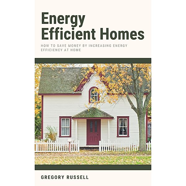 Energy Efficient Homes - How To Save Money By Increasing Energy Efficiency At Home, Gregory Russell