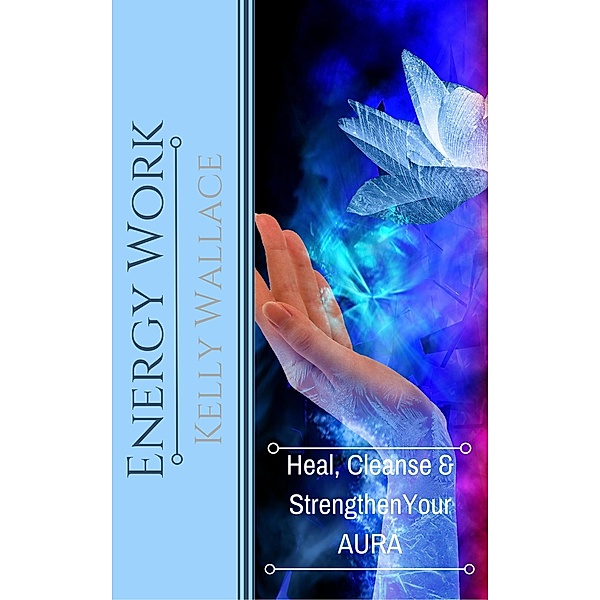 Energy Work - Heal, Cleanse, And Strengthen Your Aura, Kelly Wallace