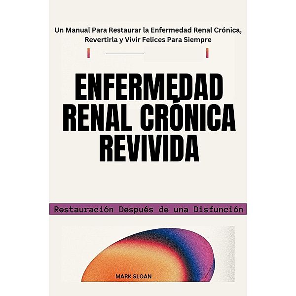 Enfermedad Renal Crónica Revivida: Restauración Después de una Disfunción - Un Manual Para Restaurar la Enfermedad Renal Crónica, Revertirla y Vivir Felices Para Siempre, Mark Sloan