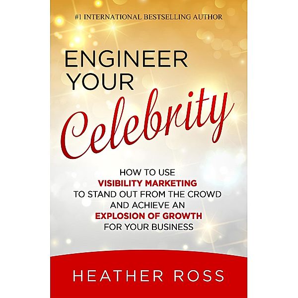 Engineer Your Celebrity: How to Use Visibility Marketing to Stand Out from the Crowd and Achieve an Explosion of Growth for Your Business, Heather Ross