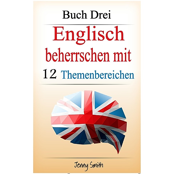 Englisch beherrschen mit 12 Themenbereichen. Buch Drei. / Englisch beherrschen mit 12 Themenbereichen, Jenny Smith