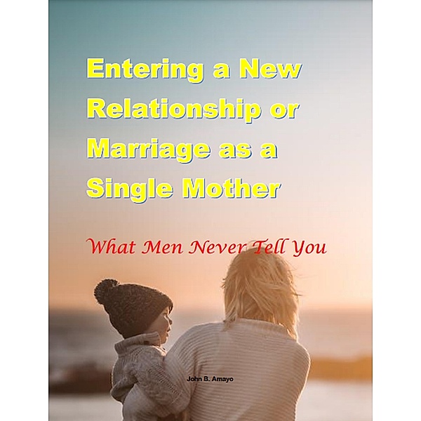 Entering a New Relationship or Marriage as a Single Mother: What Men Never Tell You, John B. Amayo
