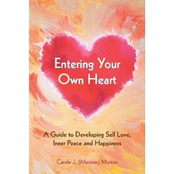 Entering Your Own Heart: a Guide to Developing Self Love, Inner Peace and Happiness, Carole J. Morton