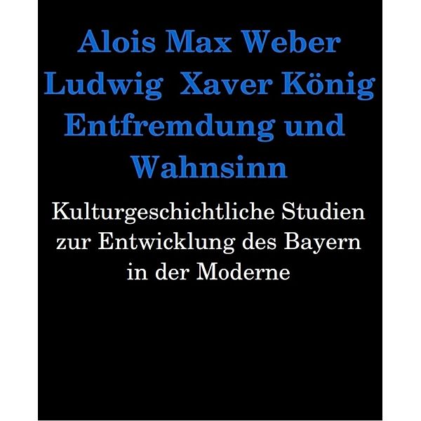 Entfremdung und Wahnsinn. Kulturgeschichtliche Studien zur Entwicklung des Bayern in der Moderne, Alois Max Weber, Ludwig Xaver König