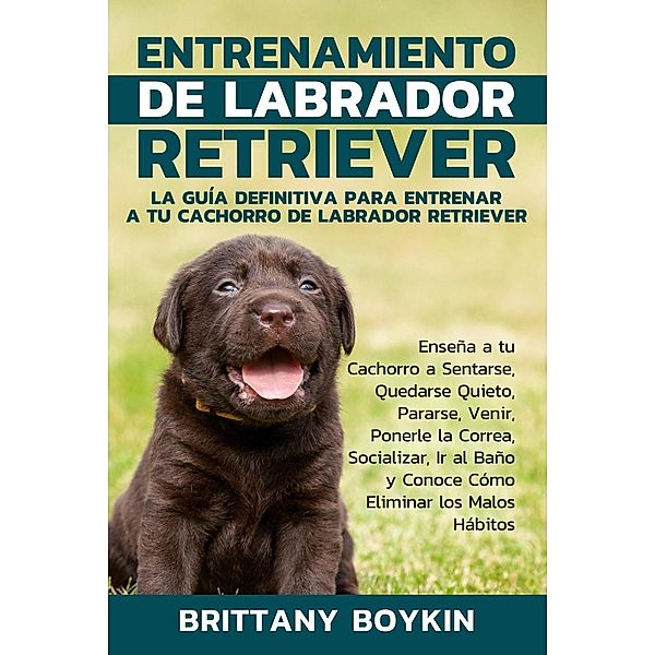 Entrenamiento de Labrador Retriever: La Guía Definitiva para Entrenar a tu Cachorro de Labrador Retriever, Brittany Boykin