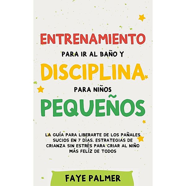 Entrenamiento para ir al baño y disciplina para niños pequeños: La guía para Liberarte de los Pañales Sucios en 7 días. Estrategias de crianza sin Estrés para Criar al Niño más Felíz de todos, Faye Palmer