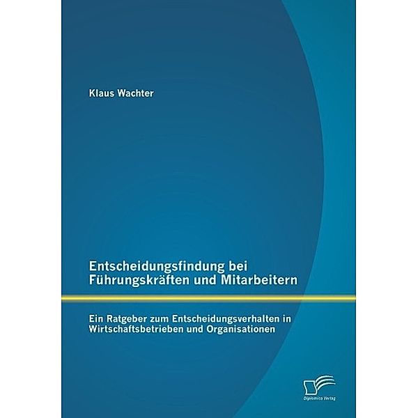 Entscheidungsfindung bei Führungskräften und Mitarbeitern: Ein Ratgeber zum Entscheidungsverhalten in Wirtschaftsbetrieb, Klaus Wachter