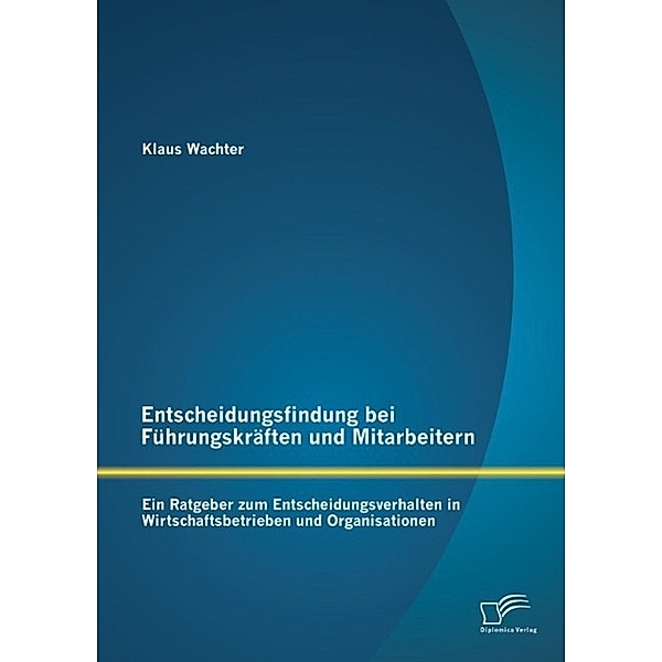 Entscheidungsfindung bei Führungskräften und Mitarbeitern: Ein Ratgeber zum Entscheidungsverhalten in Wirtschaftsbetrieben und Organisationen, Klaus Wachter