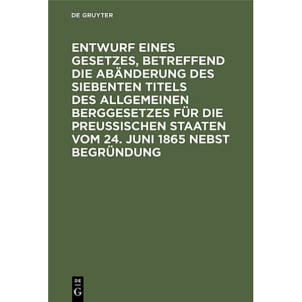 Entwurf eines Gesetzes, betreffend die Abänderung des siebenten Titels des Allgemeinen Berggesetzes für die Preußischen Staaten vom 24. Juni 1865 nebst Begründung