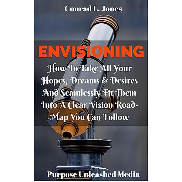 Envisioning: How To Take All Your Hopes, Dreams & Desires And Seamlessly Fit Them Into A Clear Vision Road-Map You Can Follow, Conrad L. Jones