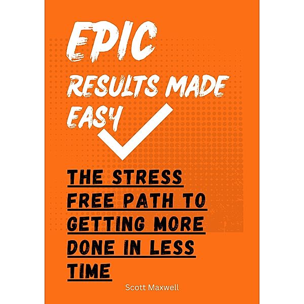 Epic Results Made Easy: The Stress Free Path to Getting More Done in Less Time, Scott Maxwell