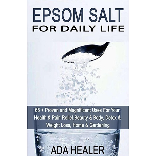 Epsom Salt For Daily Life: 65 + Proven and Magnificent Uses For Your Health & Pain Relief, Beauty & Body, Detox & Weight Loss, Home & Gardening, Ada Healer