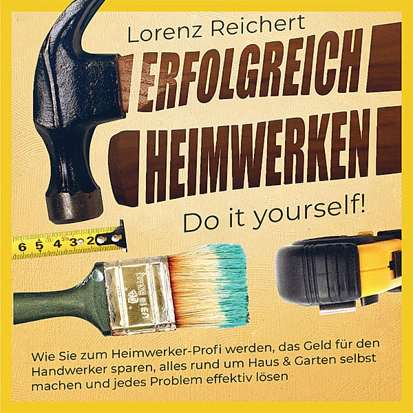 ERFOLGREICH HEIMWERKEN – do it yourself!: Wie Sie zum Heimwerker-Profi werden, das Geld für den Handwerker sparen, alles rund um Haus & Garten selbst machen und jedes Problem effektiv lösen, Lorenz Reichert