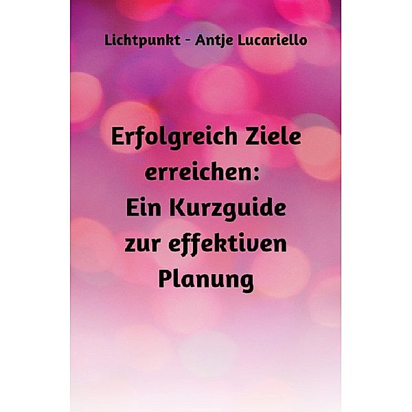 Erfolgreich Ziele erreichen: Ein Kurzguide zur effektiven Planung, Antje Lucariello