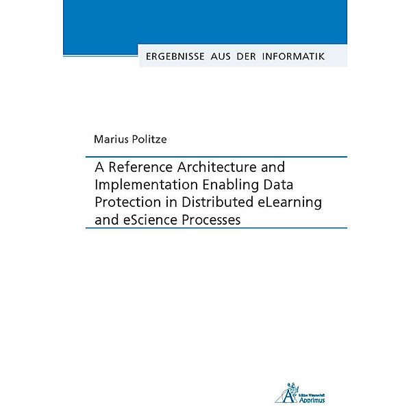 Ergebnisse aus der Informatik / A Reference Architecture and Implementation Enabling Data Protection in Distributed eLearning and eScience Processes, Marius Politze