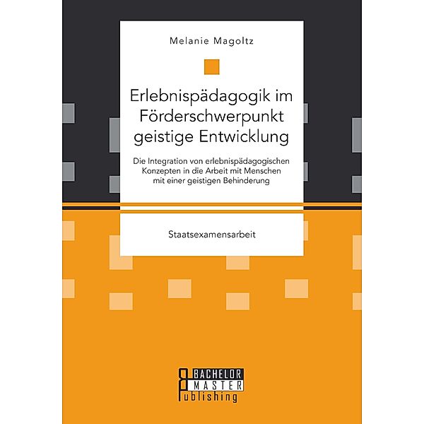 Erlebnispädagogik im Förderschwerpunkt geistige Entwicklung: Die Integration von erlebnispädagogischen Konzepten in die Arbeit mit Menschen mit einer geistigen Behinderung, Melanie Magoltz