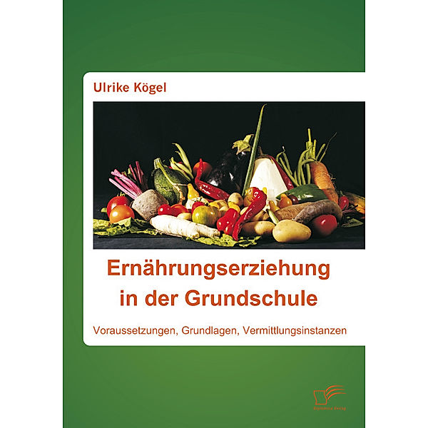 Ernährungserziehung in der Grundschule: Voraussetzungen, Grundlagen, Vermittlungsinstanzen, Ulrike Kögel