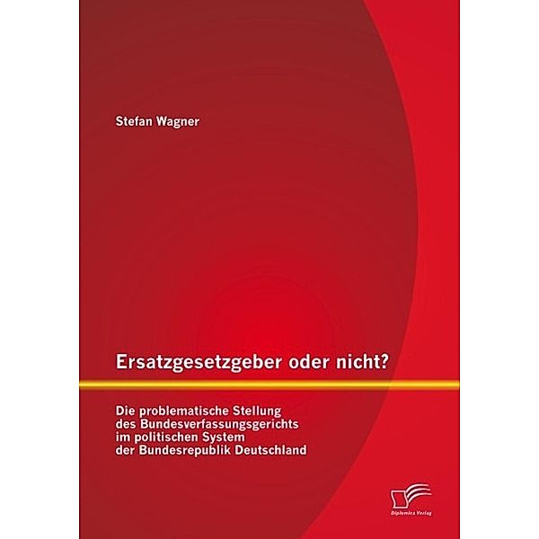 Ersatzgesetzgeber oder nicht? Die problematische Stellung des Bundesverfassungsgerichts im politischen System der Bundesrepublik Deutschland, Stefan Wagner