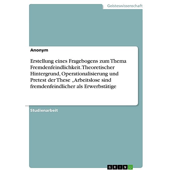 Erstellung eines Fragebogens zum Thema Fremdenfeindlichkeit. Theoretischer Hintergrund, Operationalisierung und Pretest der These Arbeitslose sind fremdenfeindlicher als Erwerbstätige