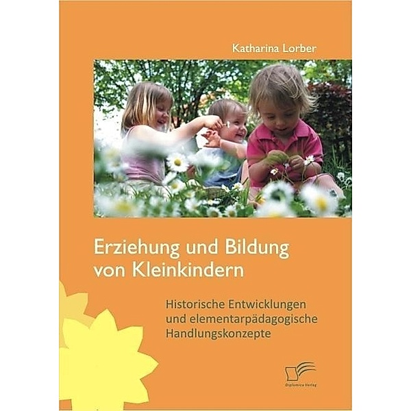 Erziehung und Bildung von Kleinkindern: Historische Entwicklungen und elementarpädagogische Handlungskonzepte, Katharina Lorber