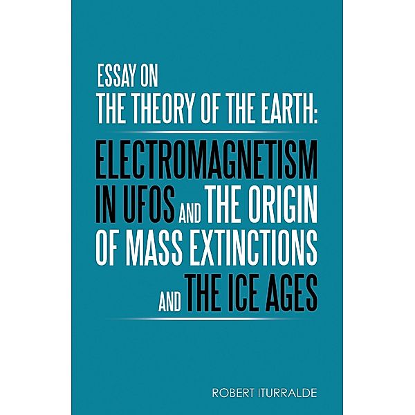 Essay on the Theory of the Earth: Electromagnetism in Ufos and the Origin of Mass Extinctions and the Ice Ages, Robert Iturralde