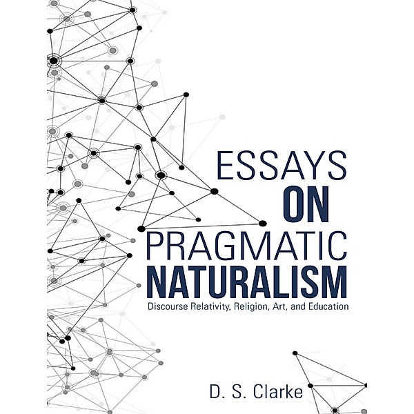 Essays On Pragmatic Naturalism: Discourse Relativity, Religion, Art, and Education, D. S. Clarke