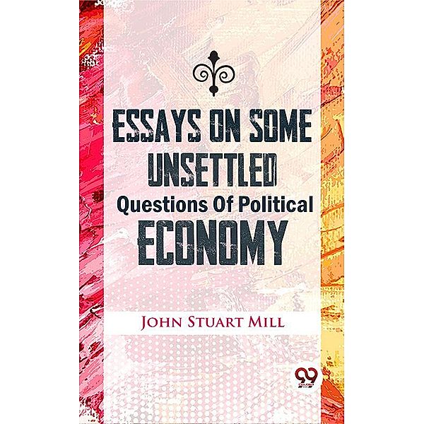 Essays On Some Unsettled Questions Of Political Economy, John Stuart Mill