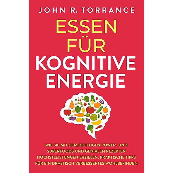 Essen für kognitive Energie: Wie Sie mit dem richtigen Power- und Superfoods und genialen Rezepten Höchstleistungen erzielen. Praktische Tipps für ein drastisch verbessertes Wohlbefinden, John R. Torrance