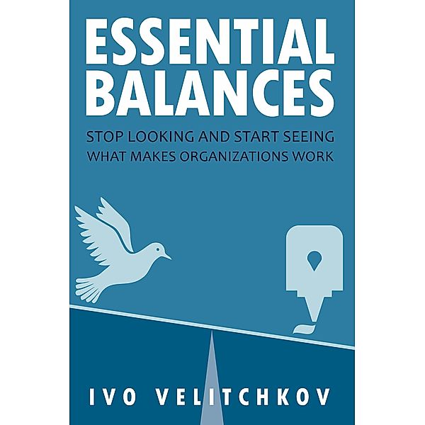 Essential Balances: Stop Looking and Start Seeing What Makes Organizations Work, Ivo Velitchkov