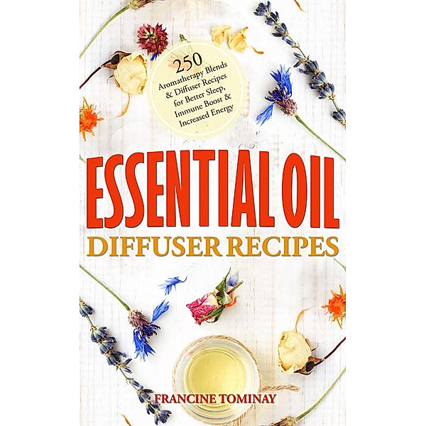 Essential Oil Diffuser Recipes: 250 Aromatherapy Blends and Diffuser Recipes for Natural Cures, Better Sleep, Immune Boost and Increased Energy (Aromatherapy for Beginners 2020, #1) / Aromatherapy for Beginners 2020, Francine Tominay
