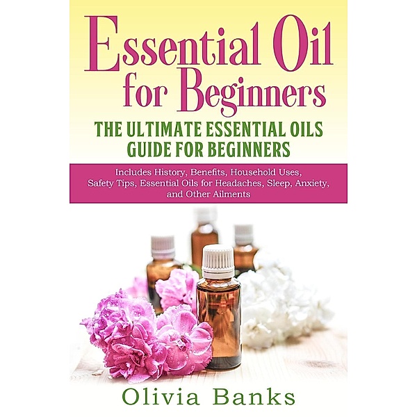 Essential Oil for Beginners: The Ultimate Essential Oils Guide for Beginners: Includes History, Benefits, Household Uses, Safety Tips, Essential Oils for Headaches, Sleep, Anxiety, and Other Ailments, Olivia Banks