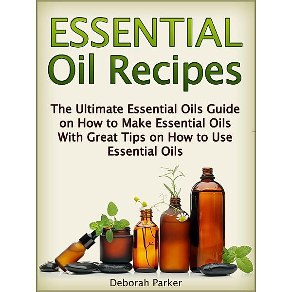 Essential Oil Recipes: The Ultimate Essential Oils Guide on How to Make Essential Oils with Great Tips on How to Use Essential Oils, Deborah Parker