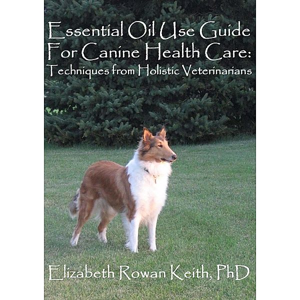 Essential Oil Use Guide For Canine Health Care: Techniques from Holistic Veterinarians / Elizabeth Rowan Keith, Elizabeth Rowan Keith
