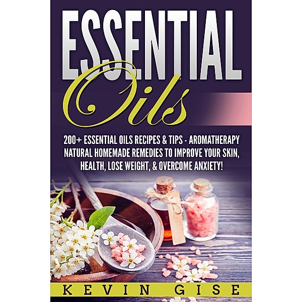 Essential Oils: A Beginner's Guide to Essential Oils. 200+ Essential Oils Recipes & Tips!, Kevin Gise