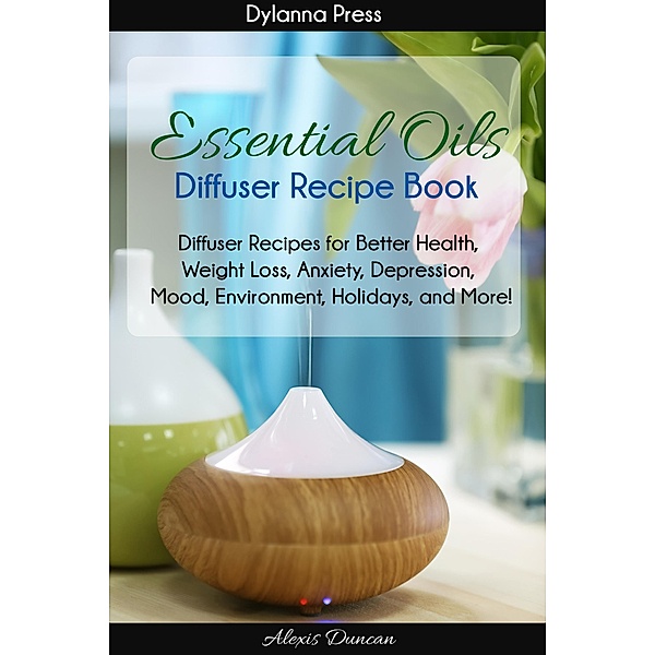 Essential Oils Diffuser Recipe Book: Diffuser Recipes for Better Health, Weight Loss, Anxiety, Depression, Mood, Environment, Holidays, and More!, Alexis Duncan
