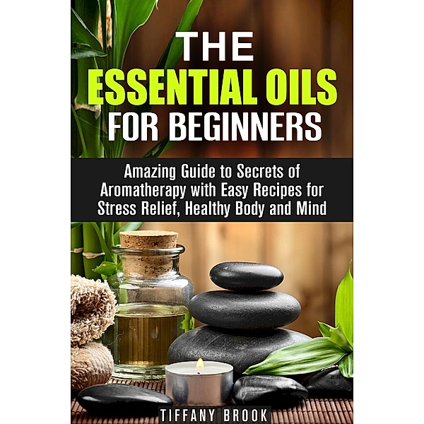 Essential Oils for Beginners: Amazing Guide to Secrets of Aromatherapy with Easy Recipes for Stress Relief, Healthy Body and Mind (Relaxation, Meditation & Stress Relie) / Relaxation, Meditation & Stress Relie, Tiffany Brook