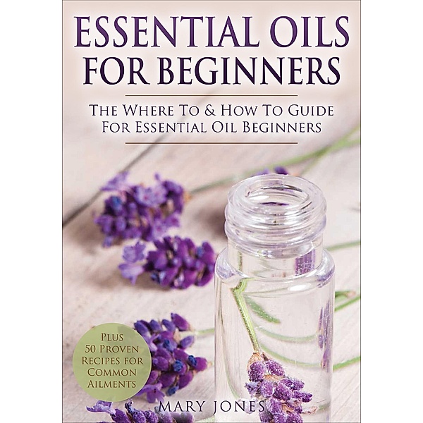 Essential Oils for Beginners: The Where to and How to Guide for Essential Oil Beginners, Mary Jones