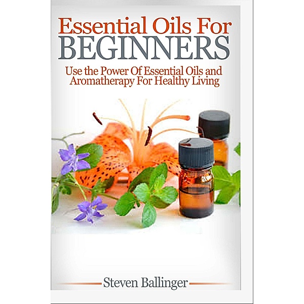 Essential Oils For Beginners - Use The Power Of Essential Oils & Aromatherapy For Healthy Living, Steven Ballinger